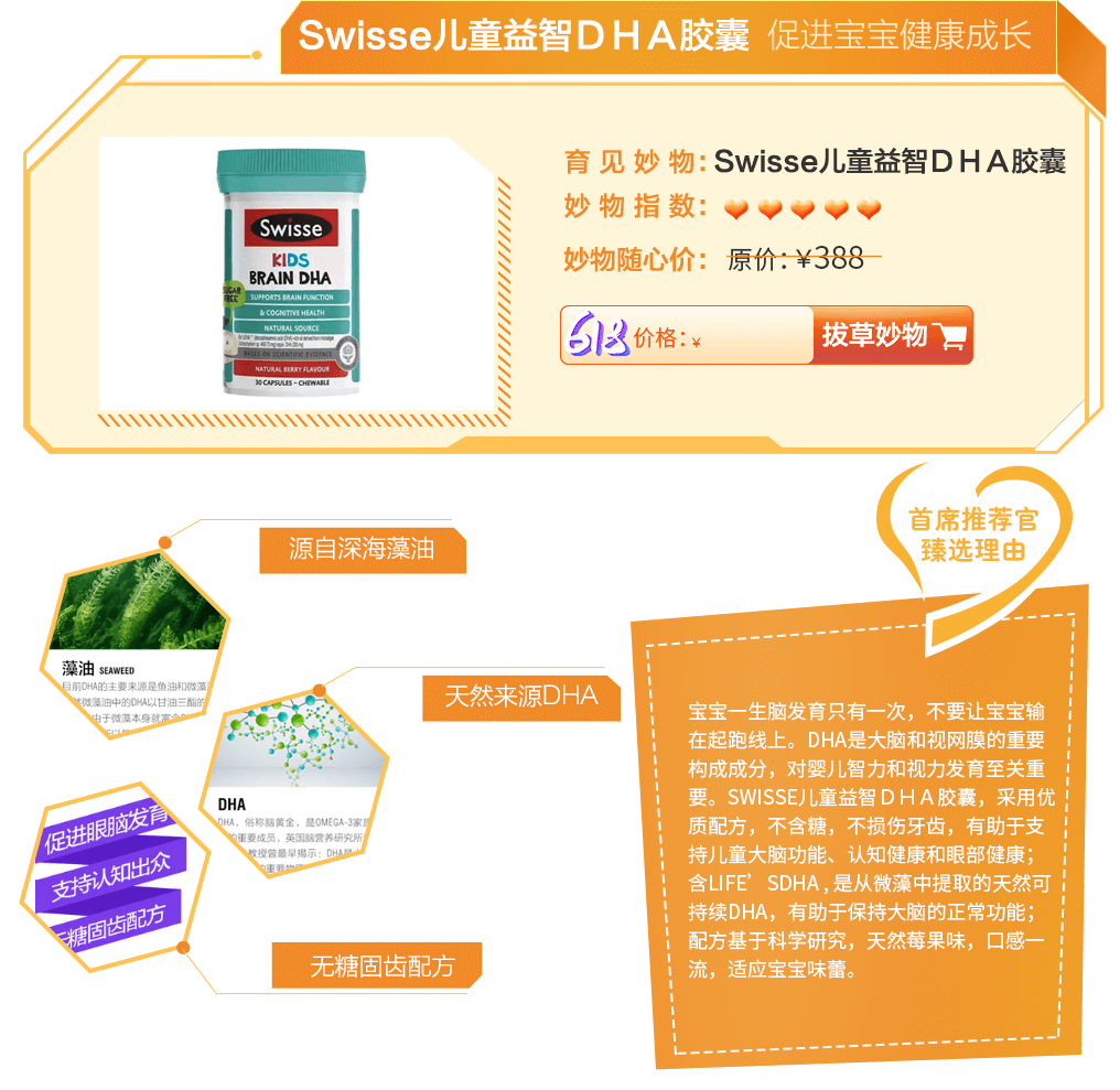 宝宝一生脑发育只有一次，不要让宝宝输在起跑线上。DHA是大脑和视网膜的重要构成成分，对婴儿智力和视力发育至关重要。Swisse儿童益智ＤＨＡ胶囊，采用优质配方，不含糖，不损伤牙齿，有助于支持儿童大脑功能、认知健康和眼部健康；含life’sDHA , 是从微藻中提取的天然可持续DHA，有助于保持大脑的正常功能；配方基于科学研究，天然莓果味，口感一流，适应宝宝味蕾。