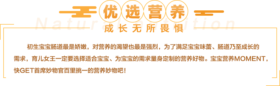 初生宝宝肠道最是娇嫩，对营养的渴望也最是强烈，为了满足宝宝味蕾、肠道乃至成长的需求，育儿女王们更倾向于选择天然有机、绿色健康的营养产物。宝宝营养moment，快get首席妙物官百里挑一的营养妙物吧！