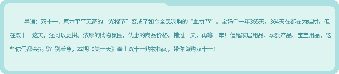 导语：双十一，原本平平无奇的“光棍节”变成了如今全民嗨购的“血拼节”。宝妈们一年365天，364天在都在为娃拼，但在双十一这天，还可以更拼。浓厚的购物氛围，优惠的商品价格，错过一天，再等一年！但是家居用品、孕婴产品、宝宝用品，这些你们都会挑吗？别着急，本期《美一天》奉上双十一购物指南，带你嗨购双十一！