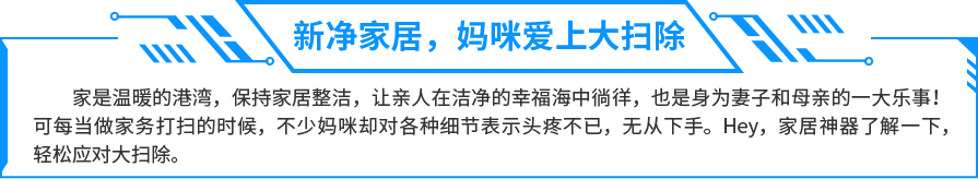 家是温暖的港湾，保持家居整洁，让亲人在洁净的幸福海中徜徉，也是身为妻子和母亲的一大乐事！可每当做家务打扫的时候，不少妈咪却对各种细节表示头疼不已，无从下手。Hey，家居神器了解一下，轻松应对大扫除。