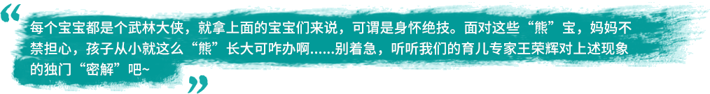 每个宝宝都是个武林大侠，就拿上面的宝宝们来说，可谓是身怀绝技。面对这些“熊”宝，妈妈不禁担心，孩子从小就这么“熊”长大可咋办啊......别着急，听听我们的育儿专家王荣辉对上述现象的独门“密解”吧~