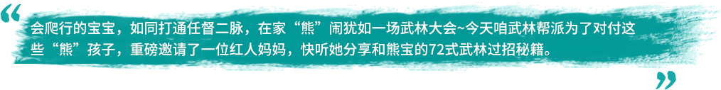 会爬行的宝宝，如同打通任督二脉，在家“熊”闹犹如一场武林大会~今天咱武林帮派为了对付这些“熊”孩子，重磅邀请了一位红人妈妈，快听她分享和熊宝的72式武林过招秘籍。